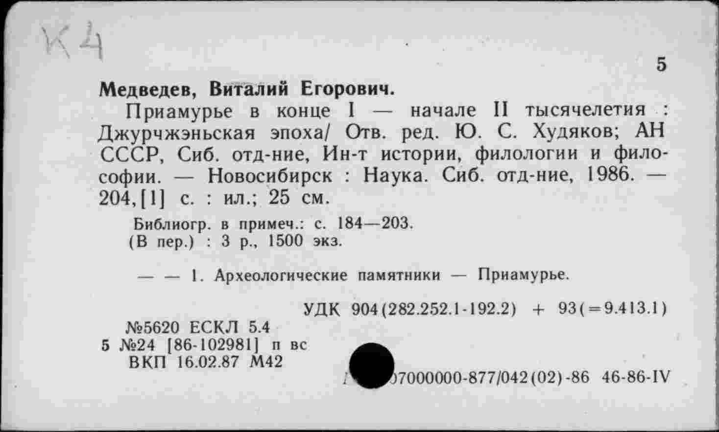 ﻿Медведев, Виталий Егорович.
Приамурье в конце I — начале II тысячелетия : Джурчжэньская эпоха/ Отв. ред. Ю. С. Худяков; АН СССР, Сиб. отд-ние, Ин-т истории, филологии и философии. — Новосибирск : Наука. Сиб. отд-ние, 1986. — 204, [1] с. : ил.; 25 см.
Библиогр. в примем.: с. 184—203.
(В пер.) : 3 р., 1500 экз.
— — 1. Археологические памятники — Приамурье.
УДК 904(282.252.1-192.2) + 93( = 9.413.1) №5620 ЕСКЛ 5.4
5 №24 [86-102981] п вс
В КП 16.02.87 М42
/^^>7000000-877/042 (02) -86 46-86-IV